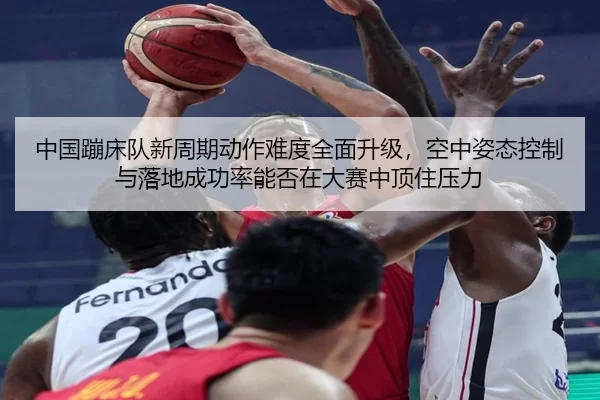 中国蹦床队新周期动作难度全面升级，空中姿态控制与落地成功率能否在大赛中顶住压力
